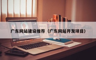 无为广东网站建设推荐（广东网站开发项目）