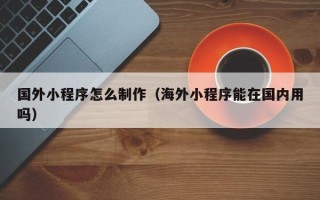 无为国外小程序怎么制作（海外小程序能在国内用吗）