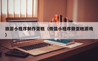 无为旅游小程序制作蛋糕（微信小程序做蛋糕游戏）